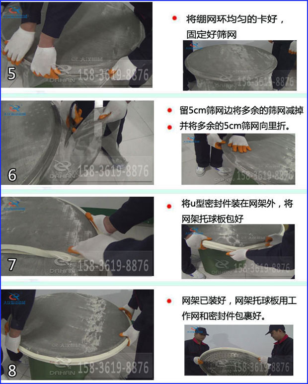 第五步：將旋振篩繃網(wǎng)環(huán)均勻的卡好固定好篩網(wǎng)第六步：留5cm篩網(wǎng)邊將多余的篩網(wǎng)減掉，并將多余的5cm篩網(wǎng)向里折第七步：將u型密封件裝在網(wǎng)架外，將網(wǎng)架托球板包好第八步：網(wǎng)架已裝好，網(wǎng)架托球板用工作網(wǎng)和密封件包裹好。